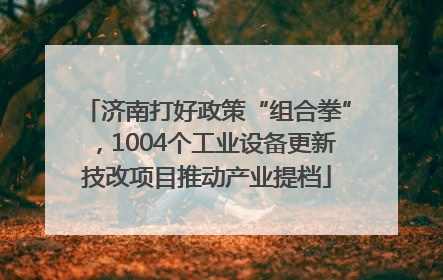 济南打好政策“组合拳”，1004个工业设备更新技改项目推动产业提档